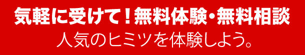 気軽に受けて!無料体験・無料相談 人気のヒミツを体験しよう。