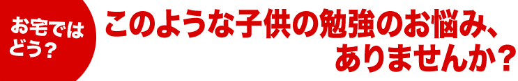 お宅ではどう？このような子供の勉強のお悩み、ありませんか？