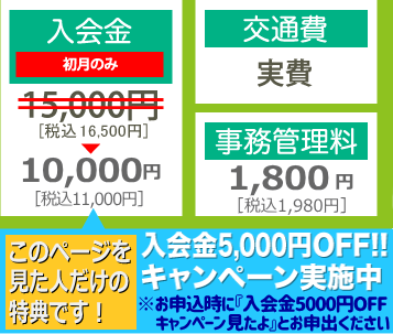 入会金（初月のみ）：15,000円のところ10,000円 交通費：実費 事務管理料：1,500円 【今だけのチャンス】入会金5,000円OFF!!キャンペーン実施中