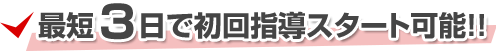 最短3日で初回指導スタート可能!!