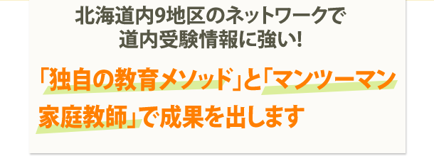 北海道内9地区のネットワークで道内受験情報に強い! 「独自の教育メソッド」と「マンツーマン家庭教師」で成果を出します