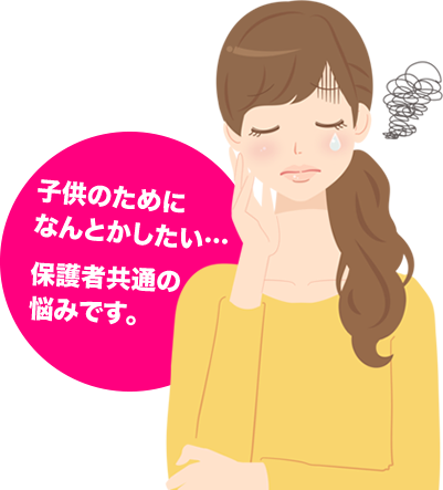 子供のためになんとかしたい… 保護者共通の悩みです。