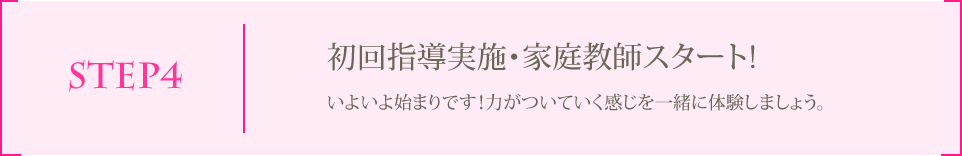 STEP4 初回指導実施・家庭教師スタート! いよいよ始まりです！力がついていく感じを一緒に体験しましょう。